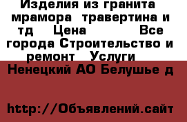 Изделия из гранита, мрамора, травертина и тд. › Цена ­ 1 000 - Все города Строительство и ремонт » Услуги   . Ненецкий АО,Белушье д.